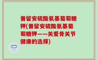 普留安硫酸氨基葡萄糖钾(普留安硫酸氨基葡萄糖钾——关爱骨关节健康的选择)
