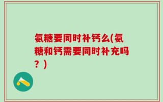 氨糖要同时补钙么(氨糖和钙需要同时补充吗？)
