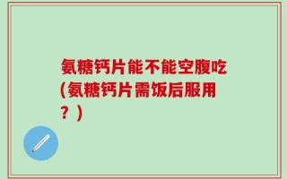 氨糖钙片能不能空腹吃(氨糖钙片需饭后服用？)