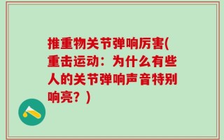 推重物关节弹响厉害(重击运动：为什么有些人的关节弹响声音特别响亮？)