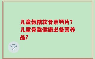 儿童氨糖软骨素钙片？儿童骨骼健康必备营养品？