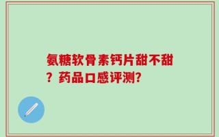 氨糖软骨素钙片甜不甜？药品口感评测？