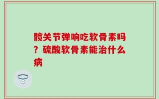 髋关节弹响吃软骨素吗？硫酸软骨素能治什么病