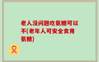 老人没问题吃氨糖可以不(老年人可安全食用氨糖)