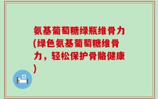 氨基葡萄糖绿瓶维骨力(绿色氨基葡萄糖维骨力，轻松保护骨骼健康)