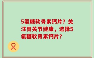 5氨糖软骨素钙片？关注骨关节健康，选择5氨糖软骨素钙片？