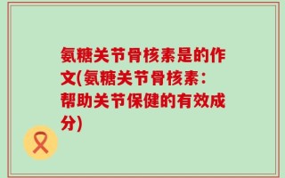 氨糖关节骨核素是的作文(氨糖关节骨核素：帮助关节保健的有效成分)