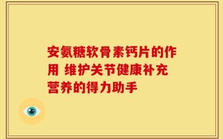 安氨糖软骨素钙片的作用 维护关节健康补充营养的得力助手