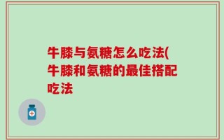 牛膝与氨糖怎么吃法(牛膝和氨糖的最佳搭配吃法