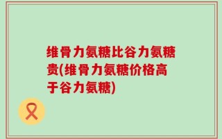 维骨力氨糖比谷力氨糖贵(维骨力氨糖价格高于谷力氨糖)