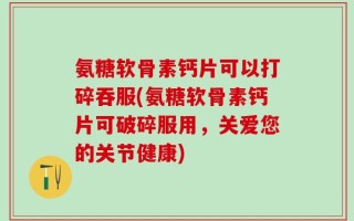 氨糖软骨素钙片可以打碎吞服(氨糖软骨素钙片可破碎服用，关爱您的关节健康)