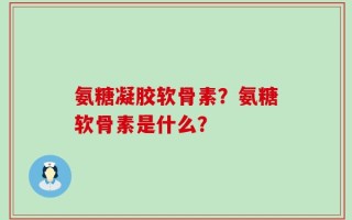 氨糖凝胶软骨素？氨糖软骨素是什么？