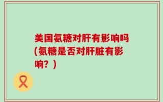 美国氨糖对肝有影响吗(氨糖是否对肝脏有影响？)