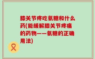 膝关节疼吃氨糖和什么药(能缓解膝关节疼痛的药物——氨糖的正确用法)