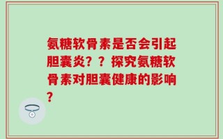 氨糖软骨素是否会引起胆囊炎？？探究氨糖软骨素对胆囊健康的影响？