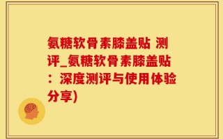 氨糖软骨素膝盖贴 测评_氨糖软骨素膝盖贴：深度测评与使用体验分享)