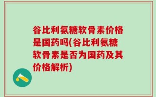 谷比利氨糖软骨素价格是国药吗(谷比利氨糖软骨素是否为国药及其价格解析)