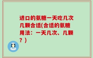 进口的氨糖一天吃几次几颗合适(合适的氨糖用法：一天几次、几颗？)