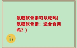 氨糖软骨素可以吃吗(氨糖软骨素：适合食用吗？)