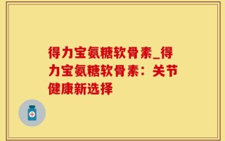 得力宝氨糖软骨素_得力宝氨糖软骨素：关节健康新选择