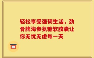 轻松享受强韧生活，劲骨牌海参氨糖软胶囊让你无忧无虑每一天