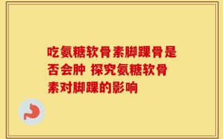 吃氨糖软骨素脚踝骨是否会肿 探究氨糖软骨素对脚踝的影响