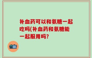 补血药可以和氨糖一起吃吗(补血药和氨糖能一起服用吗？