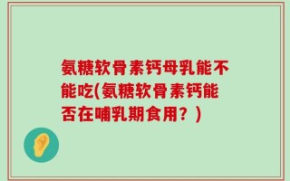 氨糖软骨素钙母乳能不能吃(氨糖软骨素钙能否在哺乳期食用？)