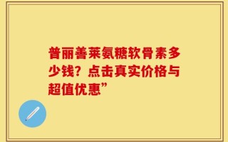 普丽善莱氨糖软骨素多少钱？点击真实价格与超值优惠”