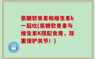 氨糖软骨素和维生素k一起吃(氨糖软骨素与维生素K搭配食用，双重保护关节！)