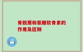 骨胶原和氨糖软骨素的作用及区别