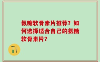 氨糖软骨素片推荐？如何选择适合自己的氨糖软骨素片？