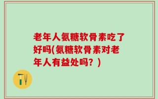 老年人氨糖软骨素吃了好吗(氨糖软骨素对老年人有益处吗？)