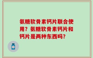 氨糖软骨素钙片联合使用？氨糖软骨素钙片和钙片是两种东西吗？
