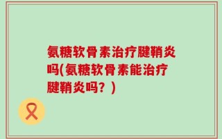 氨糖软骨素治疗腱鞘炎吗(氨糖软骨素能治疗腱鞘炎吗？)