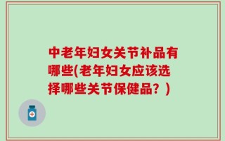 中老年妇女关节补品有哪些(老年妇女应该选择哪些关节保健品？)