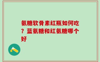 氨糖软骨素红瓶如何吃？蓝氨糖和红氨糖哪个好