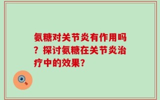 氨糖对关节炎有作用吗？探讨氨糖在关节炎治疗中的效果？