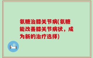 氨糖治膝关节病(氨糖能改善膝关节病状，成为新的治疗选择)