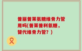 普丽普莱氨糖维骨力管用吗(普莱普利氨糖，替代维骨力管？)