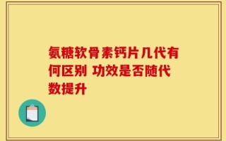 氨糖软骨素钙片几代有何区别 功效是否随代数提升