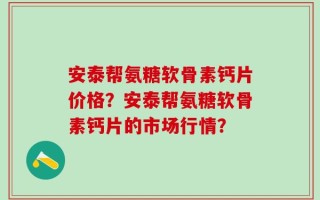 安泰帮氨糖软骨素钙片价格？安泰帮氨糖软骨素钙片的市场行情？