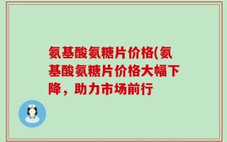 氨基酸氨糖片价格(氨基酸氨糖片价格大幅下降，助力市场前行