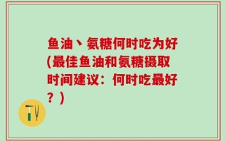 鱼油丶氨糖何时吃为好(最佳鱼油和氨糖摄取时间建议：何时吃最好？)