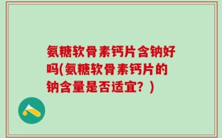 氨糖软骨素钙片含钠好吗(氨糖软骨素钙片的钠含量是否适宜？)