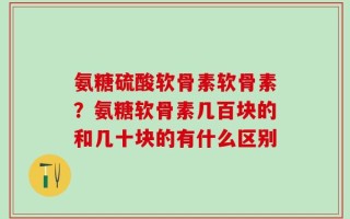 氨糖硫酸软骨素软骨素？氨糖软骨素几百块的和几十块的有什么区别