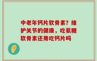 中老年钙片软骨素？维护关节的健康，吃氨糖软骨素还用吃钙片吗