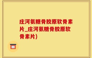 庄河氨糖骨胶原软骨素片_庄河氨糖骨胶原软骨素片)