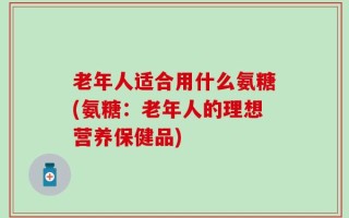 老年人适合用什么氨糖(氨糖：老年人的理想营养保健品)