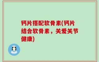 钙片搭配软骨素(钙片结合软骨素，关爱关节健康)